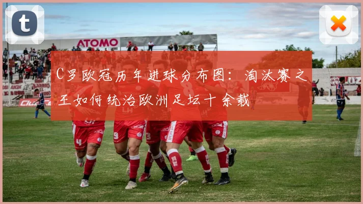 C罗欧冠历年进球分布图：淘汰赛之王如何统治欧洲足坛十余载