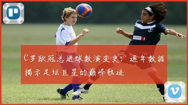 C罗欧冠总进球数演变史：逐年数据揭示足坛巨星的巅峰轨迹