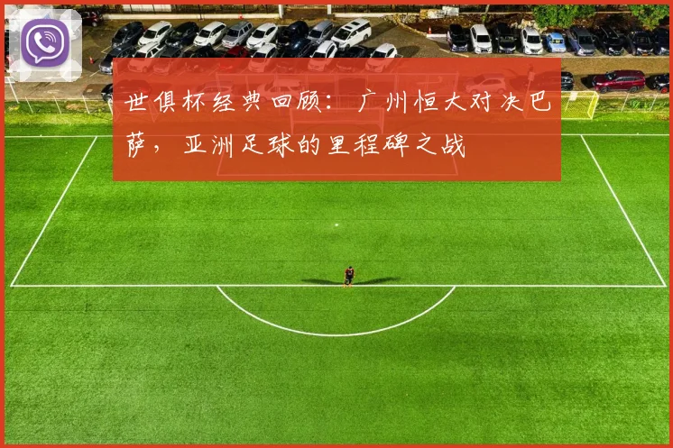 世俱杯经典回顾：广州恒大对决巴萨，亚洲足球的里程碑之战