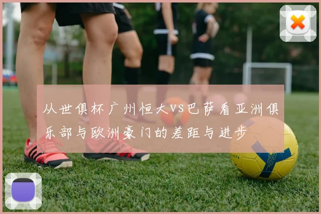 从世俱杯广州恒大vs巴萨看亚洲俱乐部与欧洲豪门的差距与进步