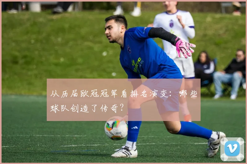 从历届欧冠冠军看排名演变：哪些球队创造了传奇？