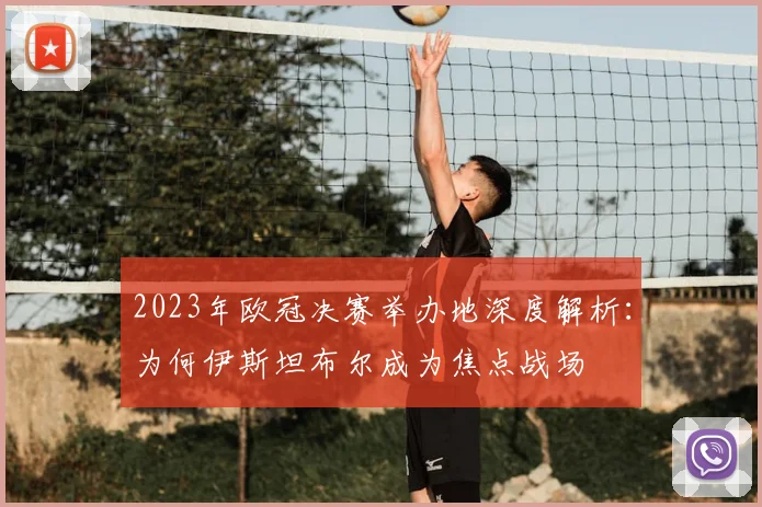 2023年欧冠决赛举办地深度解析：为何伊斯坦布尔成为焦点战场
