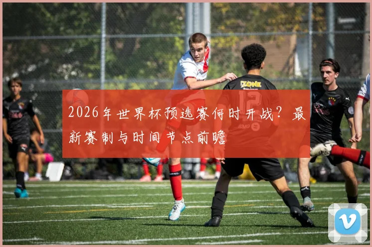 2026年世界杯预选赛何时开战？最新赛制与时间节点前瞻