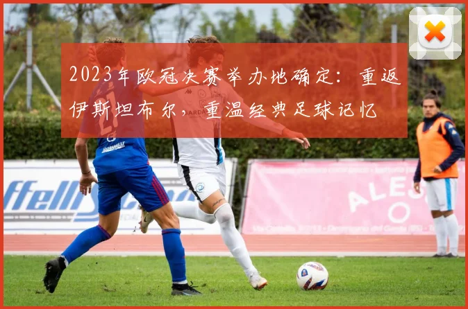 2023年欧冠决赛举办地确定：重返伊斯坦布尔，重温经典足球记忆