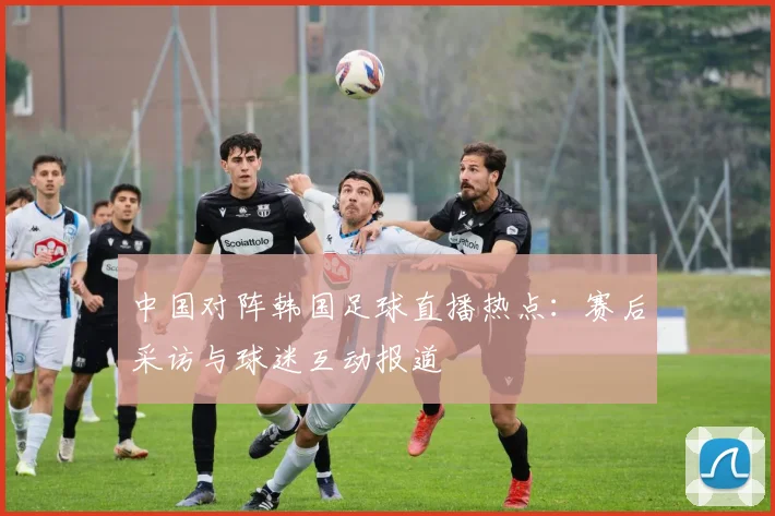 中国对阵韩国足球直播热点：赛后采访与球迷互动报道