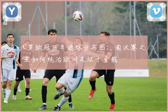 C罗欧冠历年进球分布图：淘汰赛之王如何统治欧洲足坛十余载